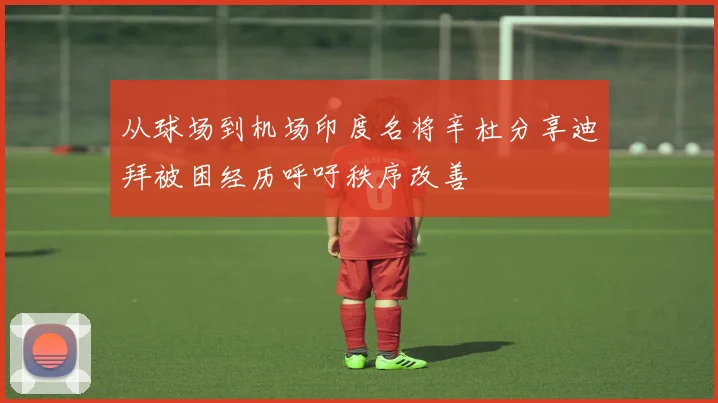 从球场到机场印度名将辛杜分享迪拜被困经历呼吁秩序改善