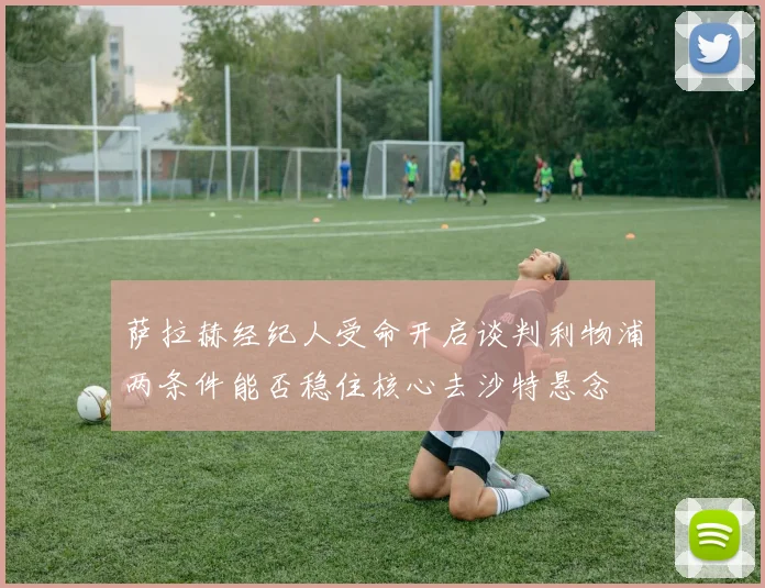 萨拉赫经纪人受命开启谈判利物浦两条件能否稳住核心去沙特悬念