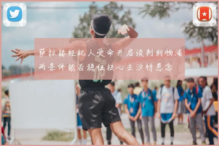 萨拉赫经纪人受命开启谈判利物浦两条件能否稳住核心去沙特悬念