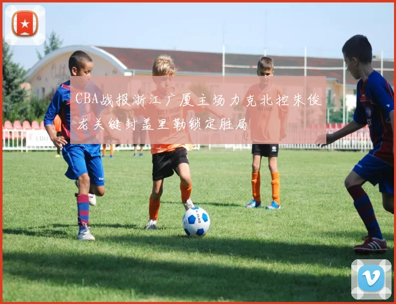 CBA战报浙江广厦主场力克北控朱俊龙关键封盖里勒锁定胜局