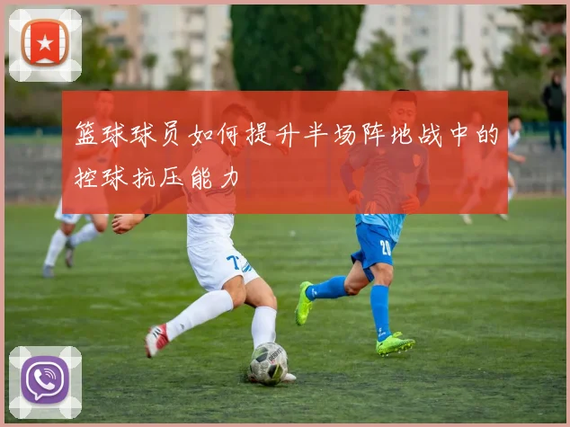篮球球员如何提升半场阵地战中的控球抗压能力
