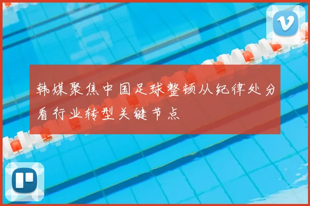 韩媒聚焦中国足球整顿从纪律处分看行业转型关键节点