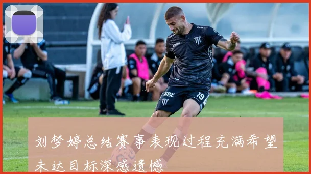 刘梦婷总结赛事表现过程充满希望未达目标深感遗憾