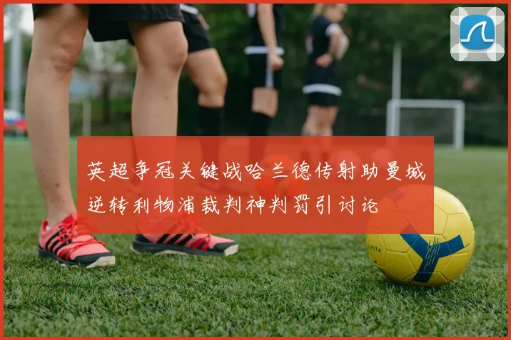 英超争冠关键战哈兰德传射助曼城逆转利物浦裁判神判罚引讨论