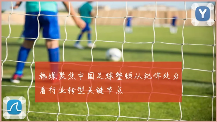 韩媒聚焦中国足球整顿从纪律处分看行业转型关键节点