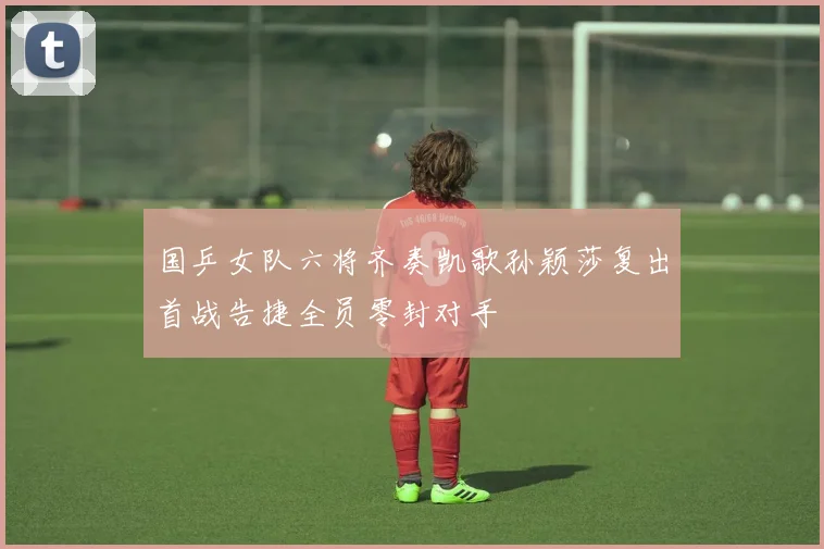 国乒女队六将齐奏凯歌孙颖莎复出首战告捷全员零封对手