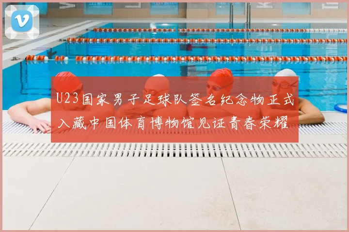 U23国家男子足球队签名纪念物正式入藏中国体育博物馆见证青春荣耀