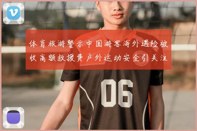 体育旅游警示中国游客海外遇险被收高额救援费户外运动安全引关注