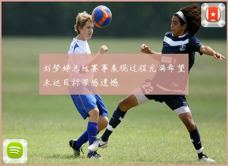 刘梦婷总结赛事表现过程充满希望未达目标深感遗憾