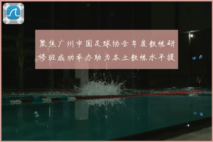 聚焦广州中国足球协会年度教练研修班成功举办助力本土教练水平提升